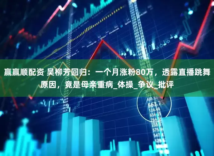 赢赢顺配资 吴柳芳回归：一个月涨粉80万，透露直播跳舞原因，竟是母亲重病_体操_争议_批评