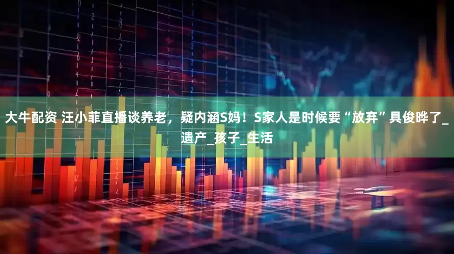 大牛配资 汪小菲直播谈养老，疑内涵S妈！S家人是时候要“放弃”具俊晔了_遗产_孩子_生活