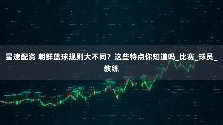 星速配资 朝鲜篮球规则大不同？这些特点你知道吗_比赛_球员_教练