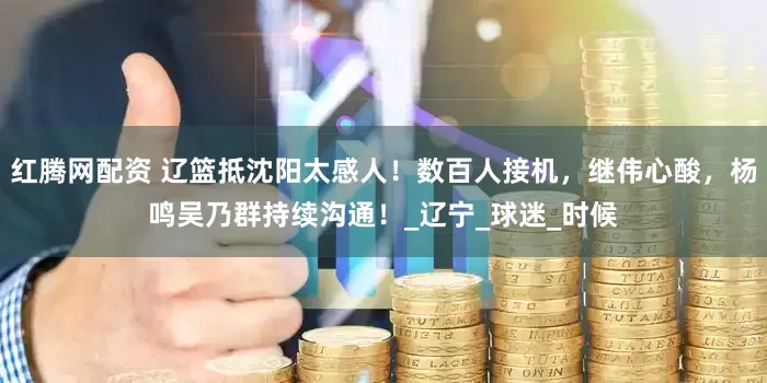 红腾网配资 辽篮抵沈阳太感人！数百人接机，继伟心酸，杨鸣吴乃群持续沟通！_辽宁_球迷_时候