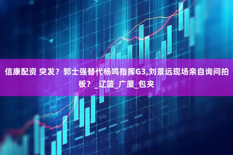 信康配资 突发？郭士强替代杨鸣指挥G3,刘景远现场亲自询问拍板？_辽篮_广厦_包夹