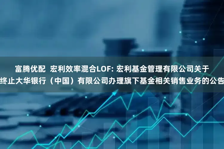 富腾优配  宏利效率混合LOF: 宏利基金管理有限公司关于终止大华银行（中国）有限公司办理旗下基金相关销售业务的公告