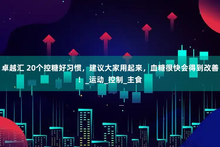 卓越汇 20个控糖好习惯，建议大家用起来，血糖很快会得到改善！_运动_控制_主食
