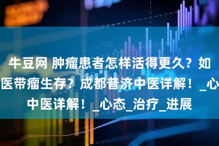 牛豆网 肿瘤患者怎样活得更久？如何才能实现中医带瘤生存？成都普济中医详解！_心态_治疗_进展