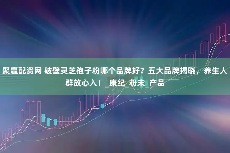 聚赢配资网 破壁灵芝孢子粉哪个品牌好？五大品牌揭晓，养生人群放心入！_康纪_粉末_产品