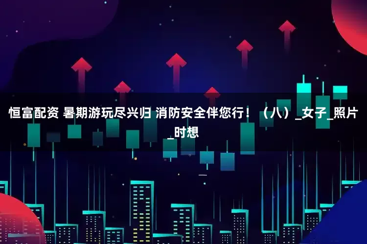 恒富配资 暑期游玩尽兴归 消防安全伴您行！（八）_女子_照片_时想