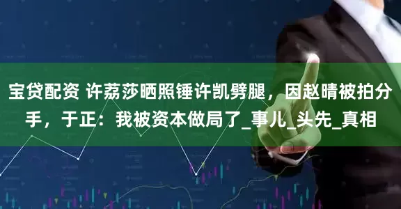 宝贷配资 许荔莎晒照锤许凯劈腿，因赵晴被拍分手，于正：我被资本做局了_事儿_头先_真相