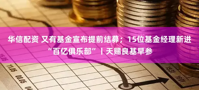 华信配资 又有基金宣布提前结募；15位基金经理新进“百亿俱乐部”丨天赐良基早参