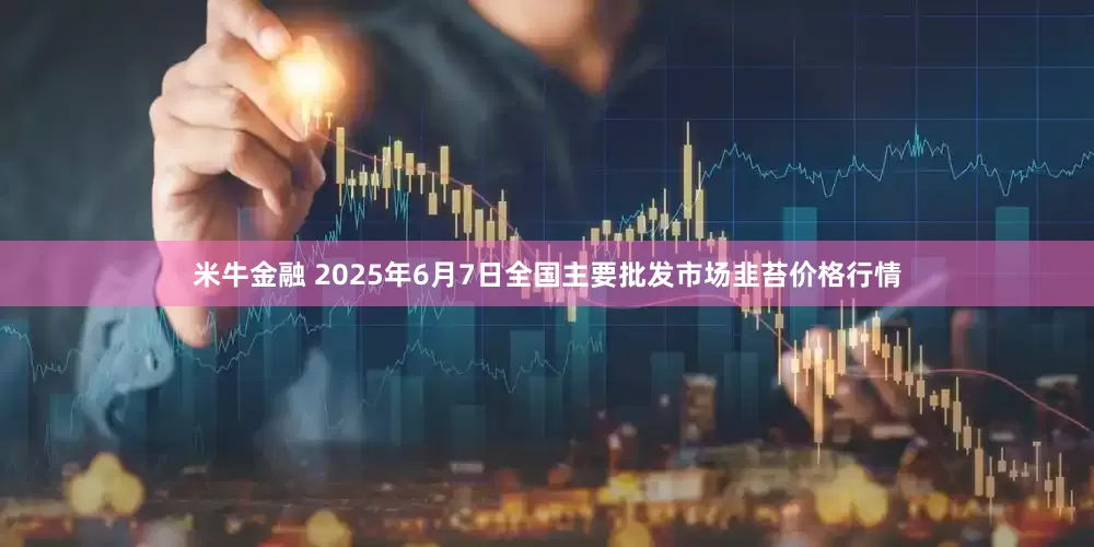 米牛金融 2025年6月7日全国主要批发市场韭苔价格行情