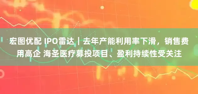 宏图优配 IPO雷达｜去年产能利用率下滑，销售费用高企 海圣医疗募投项目、盈利持续性受关注