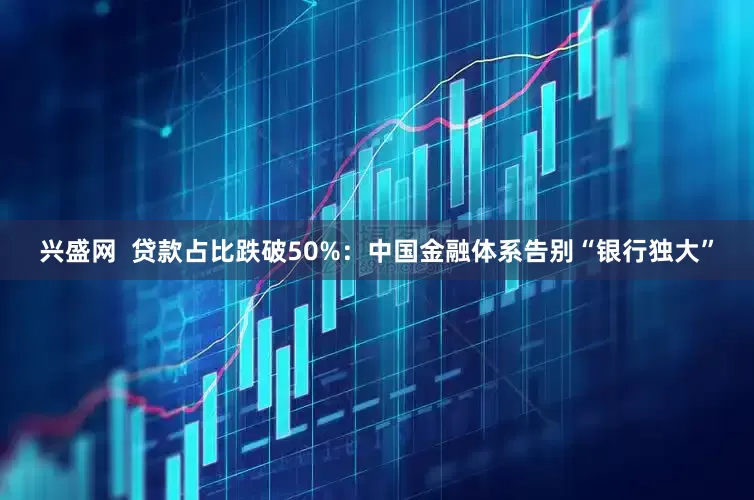 兴盛网  贷款占比跌破50%：中国金融体系告别“银行独大”