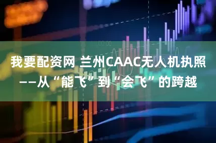 我要配资网 兰州CAAC无人机执照——从“能飞”到“会飞”的跨越