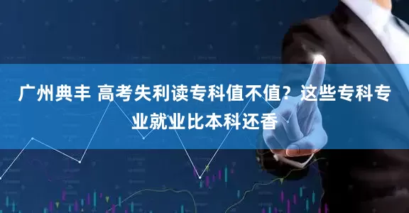 广州典丰 高考失利读专科值不值？这些专科专业就业比本科还香