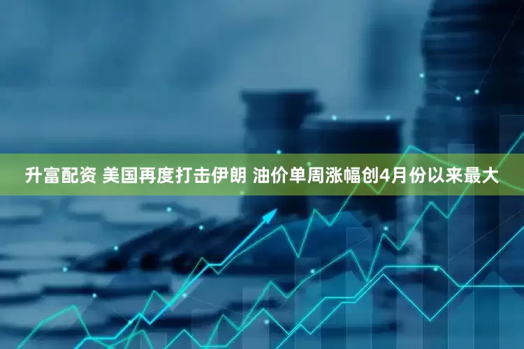升富配资 美国再度打击伊朗 油价单周涨幅创4月份以来最大