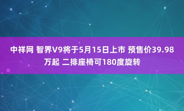 中祥网 智界V9将于5月15日上市 预售价39.98万起 二排座椅可180度旋转