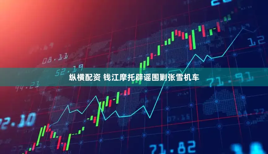纵横配资 钱江摩托辟谣围剿张雪机车